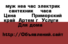 муж неа час электрик сантехник 24 часа  › Цена ­ 150 - Приморский край, Артем г. Услуги » Для дома   